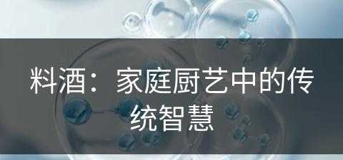 料酒：家庭厨艺中的传统智慧(料酒的主要作用是什么)